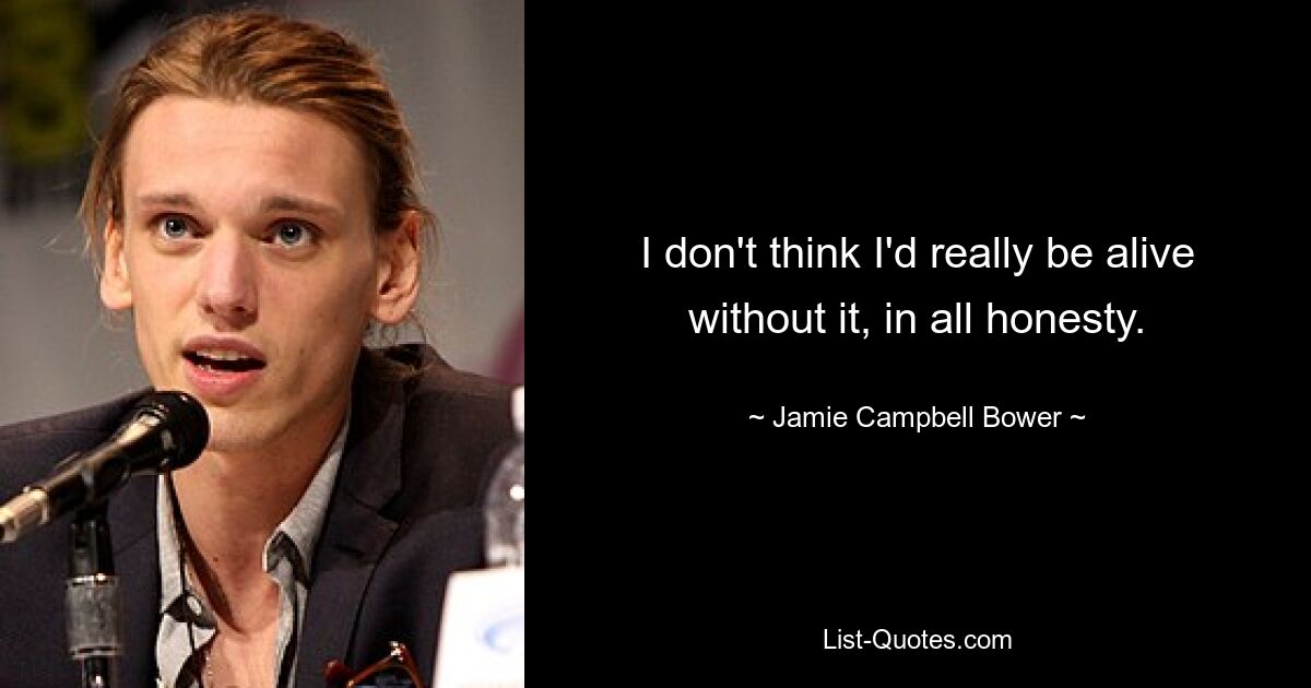 I don't think I'd really be alive without it, in all honesty. — © Jamie Campbell Bower