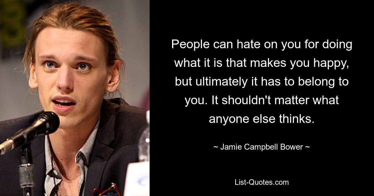 People can hate on you for doing what it is that makes you happy, but ultimately it has to belong to you. It shouldn't matter what anyone else thinks. — © Jamie Campbell Bower