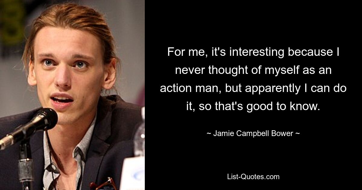 For me, it's interesting because I never thought of myself as an action man, but apparently I can do it, so that's good to know. — © Jamie Campbell Bower