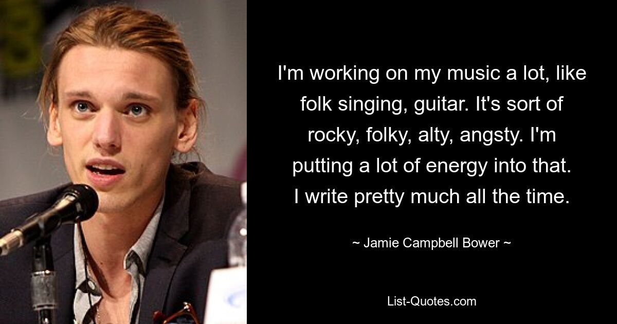 I'm working on my music a lot, like folk singing, guitar. It's sort of rocky, folky, alty, angsty. I'm putting a lot of energy into that. I write pretty much all the time. — © Jamie Campbell Bower