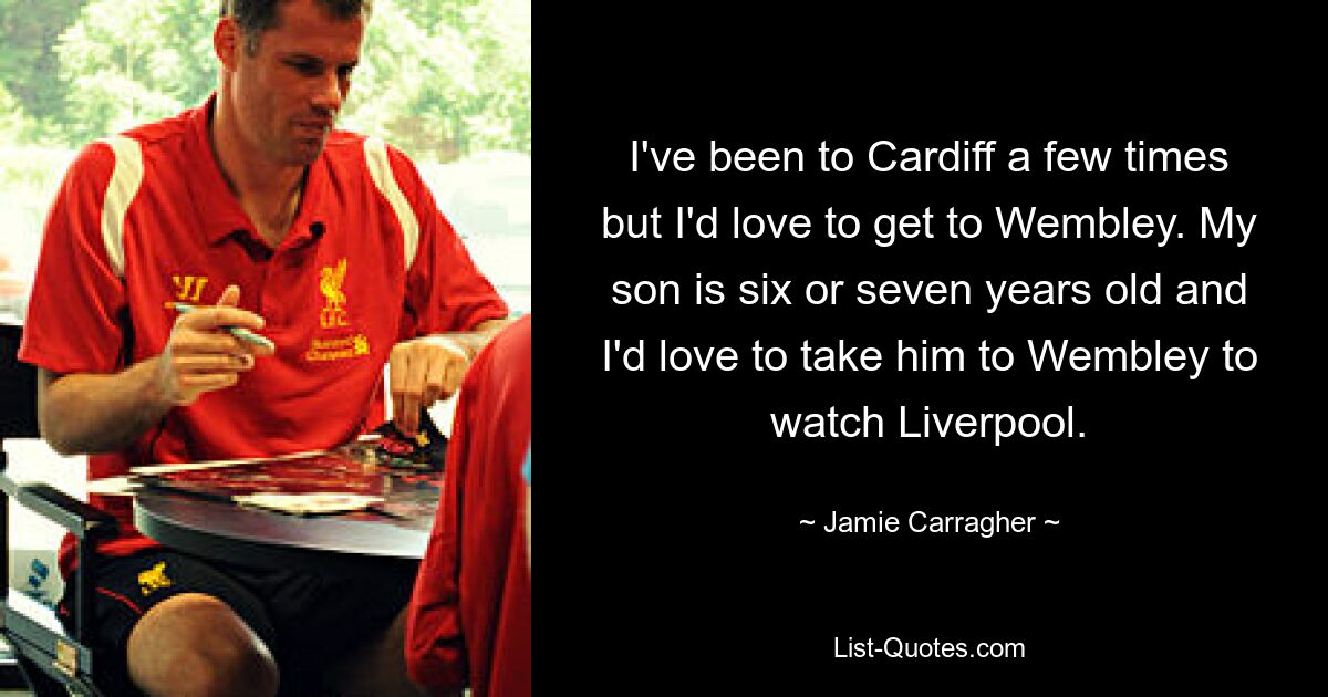 I've been to Cardiff a few times but I'd love to get to Wembley. My son is six or seven years old and I'd love to take him to Wembley to watch Liverpool. — © Jamie Carragher