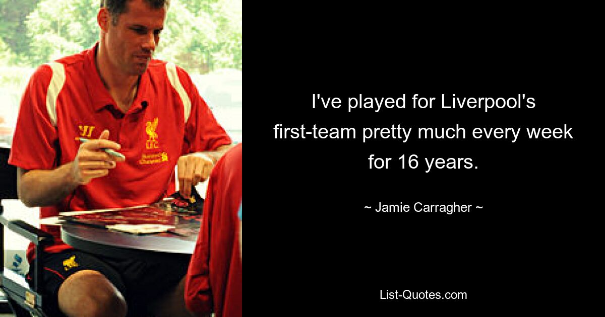 I've played for Liverpool's first-team pretty much every week for 16 years. — © Jamie Carragher