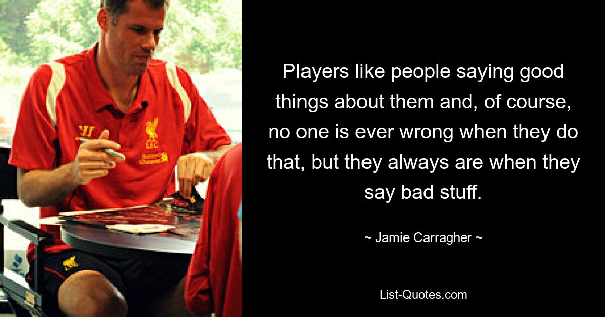 Players like people saying good things about them and, of course, no one is ever wrong when they do that, but they always are when they say bad stuff. — © Jamie Carragher