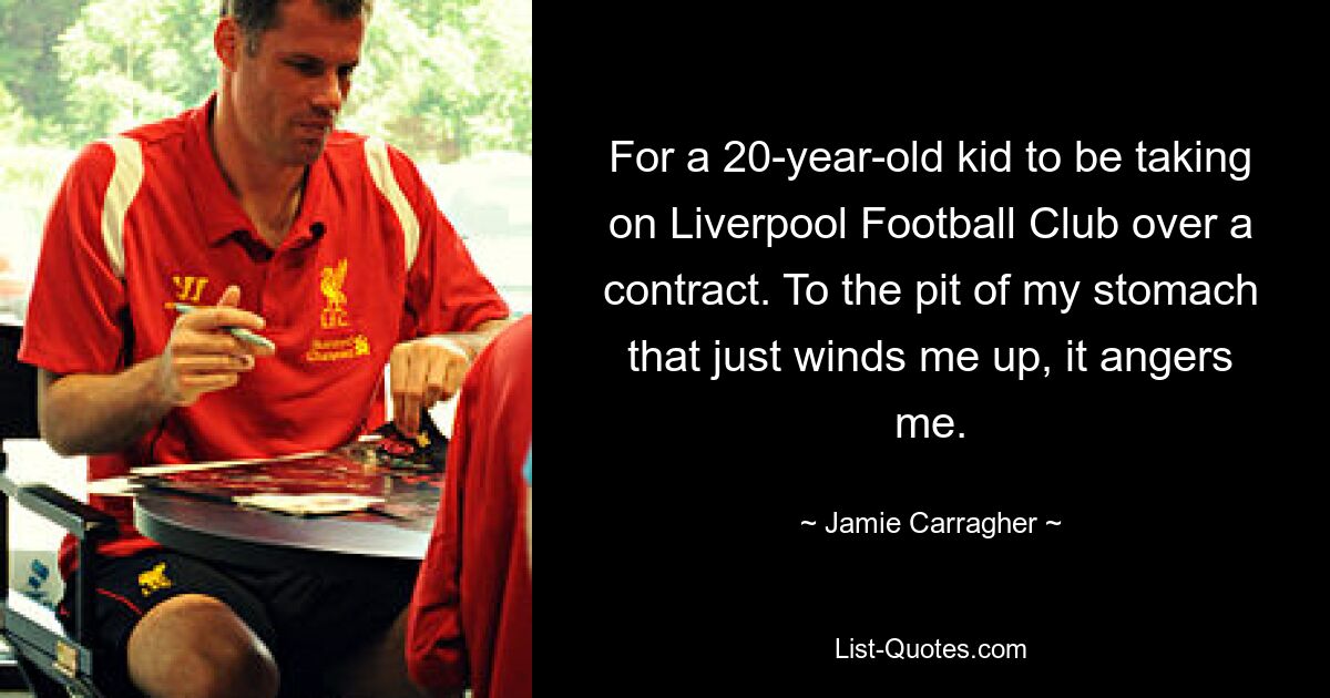 For a 20-year-old kid to be taking on Liverpool Football Club over a contract. To the pit of my stomach that just winds me up, it angers me. — © Jamie Carragher