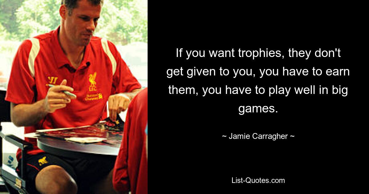 If you want trophies, they don't get given to you, you have to earn them, you have to play well in big games. — © Jamie Carragher