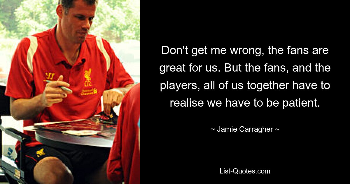 Don't get me wrong, the fans are great for us. But the fans, and the players, all of us together have to realise we have to be patient. — © Jamie Carragher