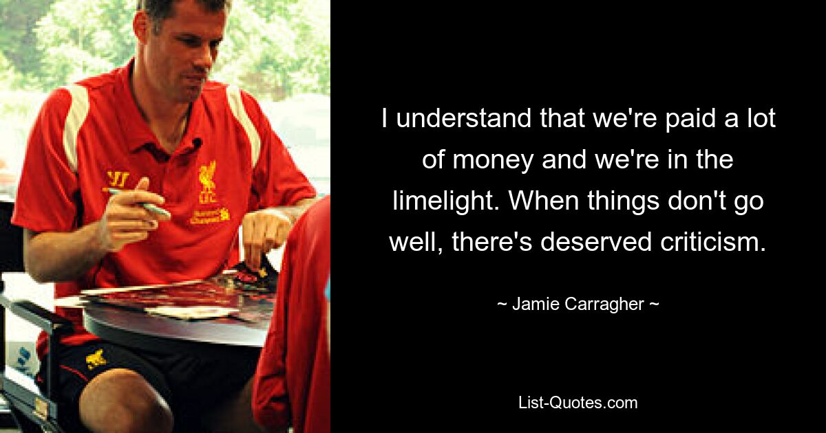 I understand that we're paid a lot of money and we're in the limelight. When things don't go well, there's deserved criticism. — © Jamie Carragher