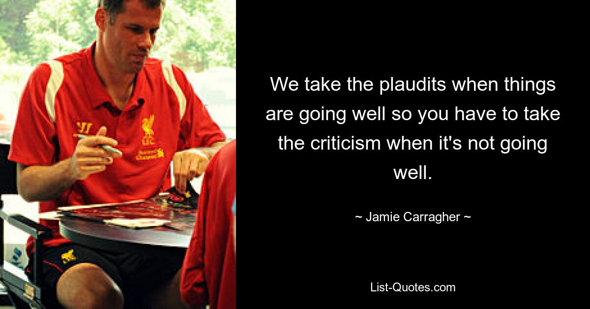 We take the plaudits when things are going well so you have to take the criticism when it's not going well. — © Jamie Carragher