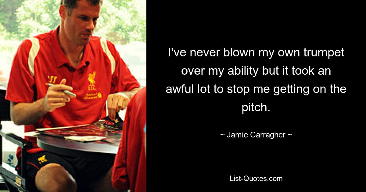 I've never blown my own trumpet over my ability but it took an awful lot to stop me getting on the pitch. — © Jamie Carragher