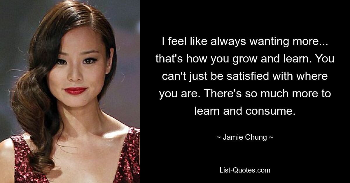 I feel like always wanting more... that's how you grow and learn. You can't just be satisfied with where you are. There's so much more to learn and consume. — © Jamie Chung