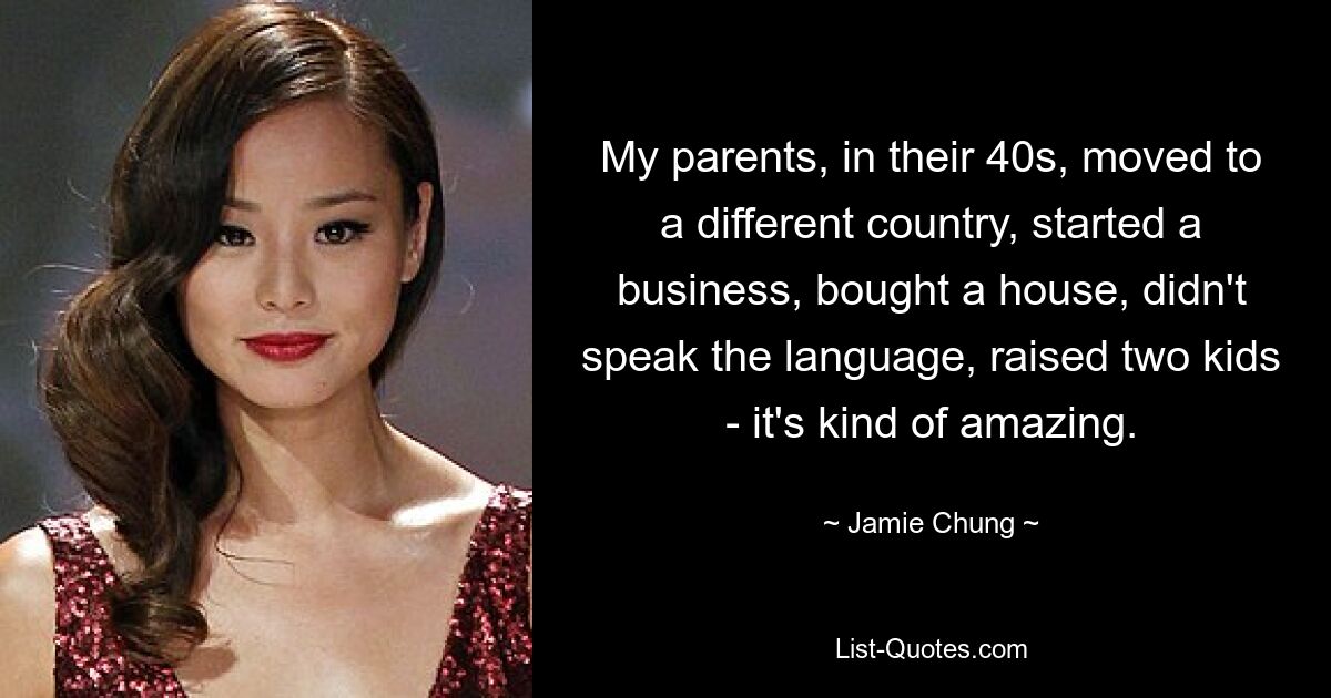 My parents, in their 40s, moved to a different country, started a business, bought a house, didn't speak the language, raised two kids - it's kind of amazing. — © Jamie Chung