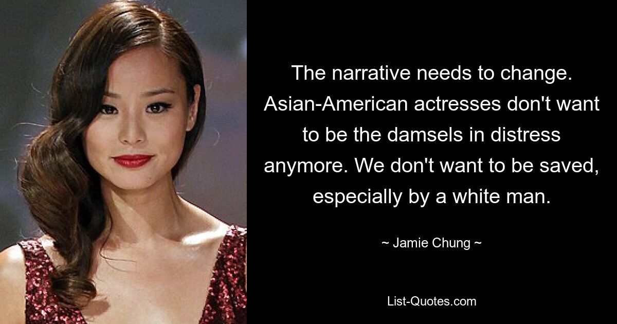 The narrative needs to change. Asian-American actresses don't want to be the damsels in distress anymore. We don't want to be saved, especially by a white man. — © Jamie Chung