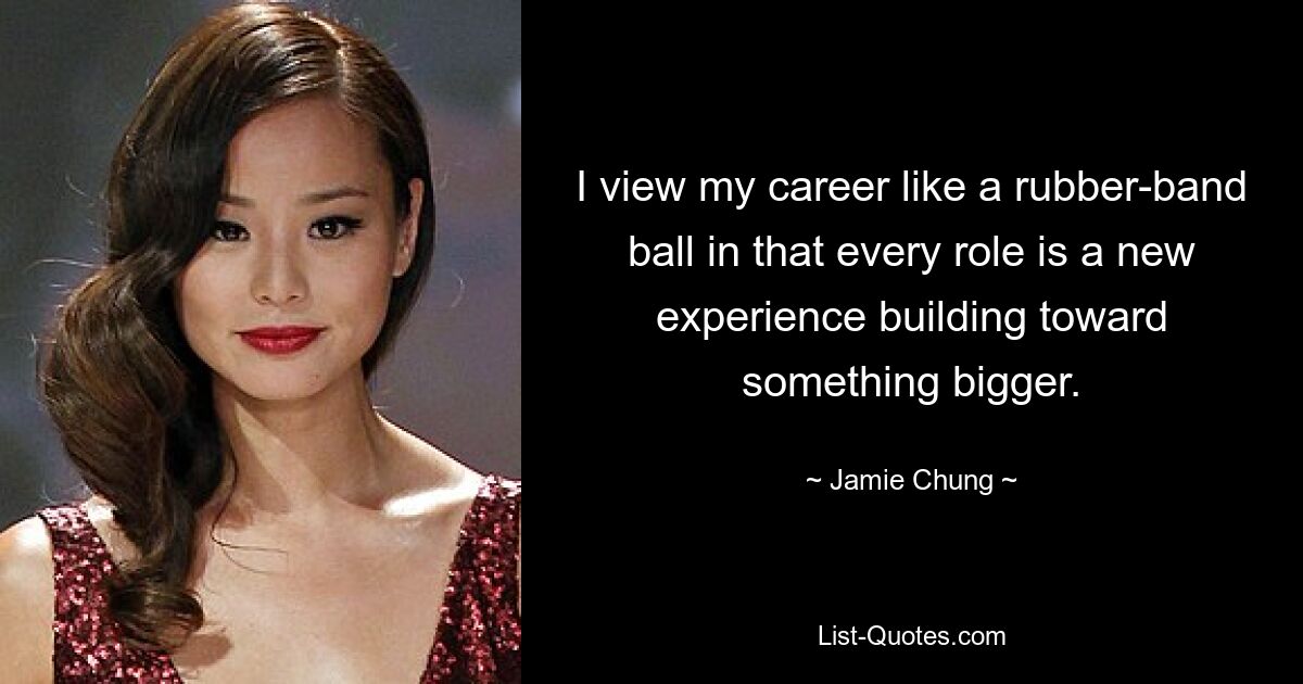 I view my career like a rubber-band ball in that every role is a new experience building toward something bigger. — © Jamie Chung