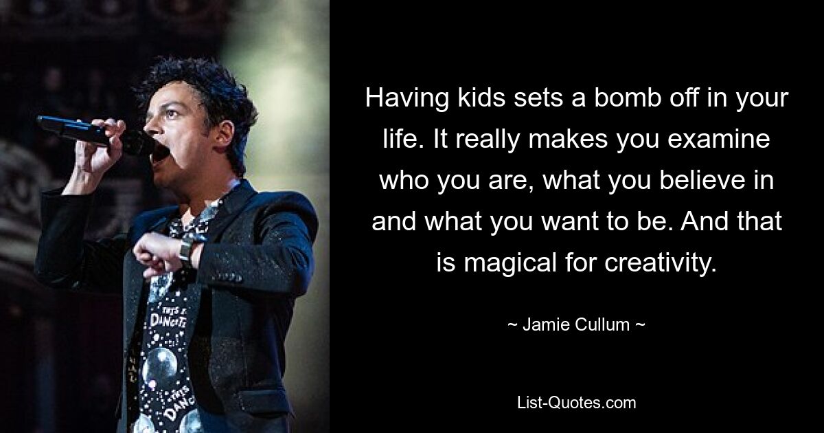 Having kids sets a bomb off in your life. It really makes you examine who you are, what you believe in and what you want to be. And that is magical for creativity. — © Jamie Cullum