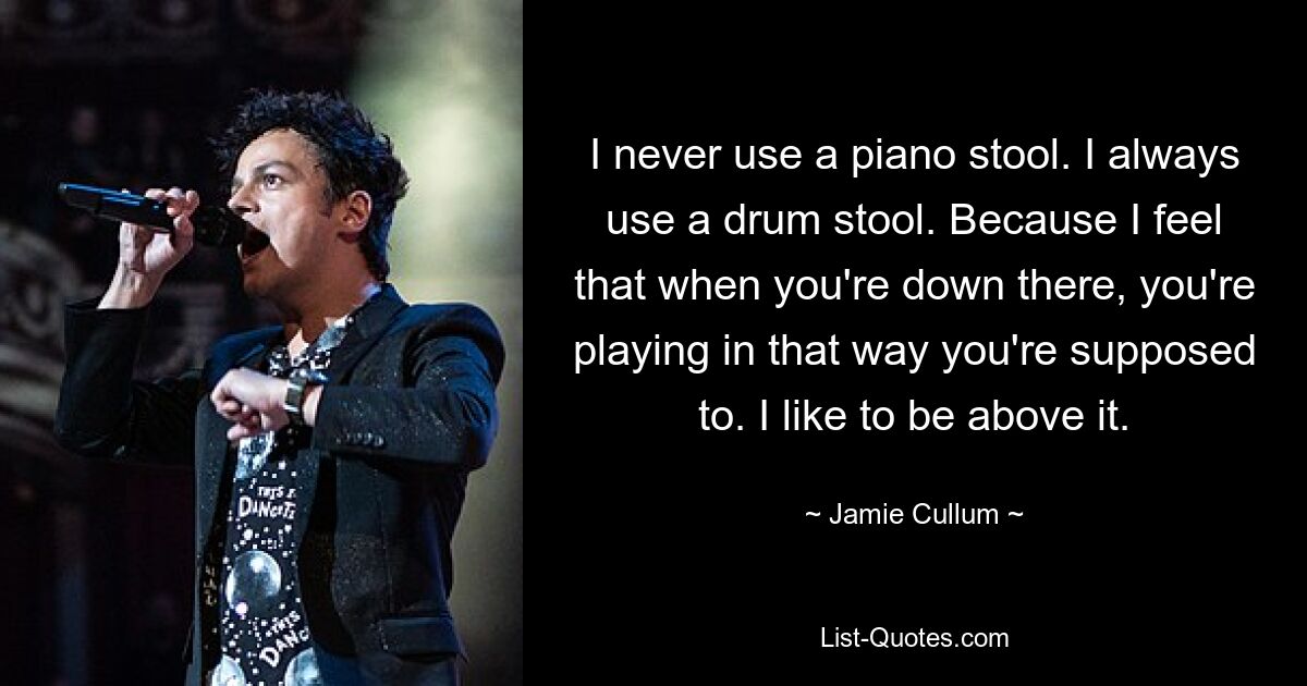 I never use a piano stool. I always use a drum stool. Because I feel that when you're down there, you're playing in that way you're supposed to. I like to be above it. — © Jamie Cullum