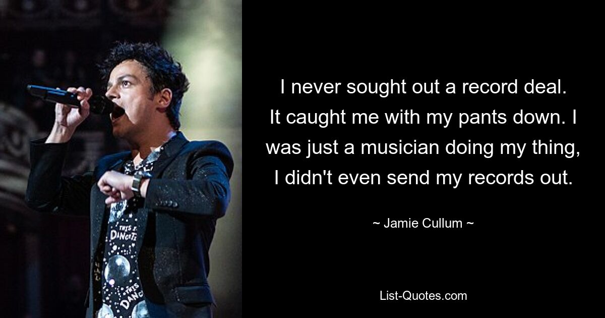 I never sought out a record deal. It caught me with my pants down. I was just a musician doing my thing, I didn't even send my records out. — © Jamie Cullum