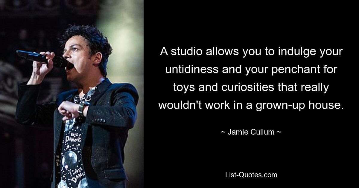 A studio allows you to indulge your untidiness and your penchant for toys and curiosities that really wouldn't work in a grown-up house. — © Jamie Cullum