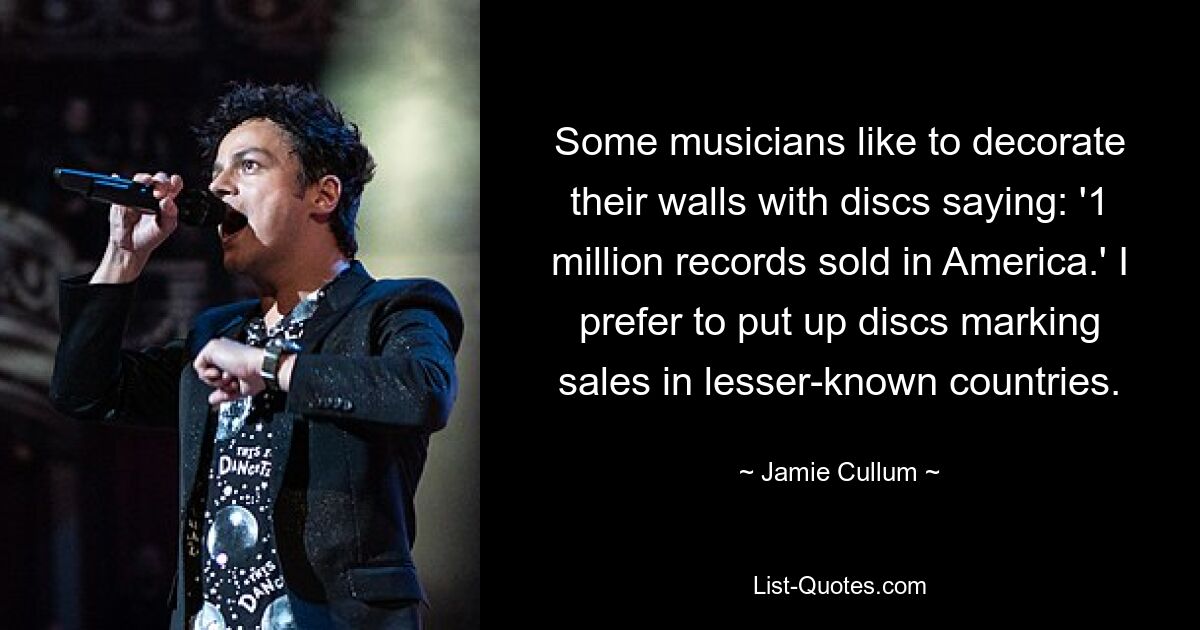 Some musicians like to decorate their walls with discs saying: '1 million records sold in America.' I prefer to put up discs marking sales in lesser-known countries. — © Jamie Cullum