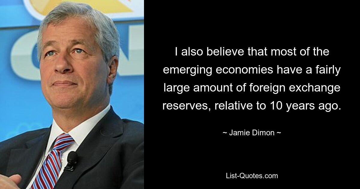 I also believe that most of the emerging economies have a fairly large amount of foreign exchange reserves, relative to 10 years ago. — © Jamie Dimon