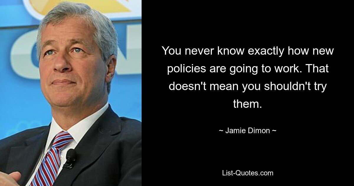 You never know exactly how new policies are going to work. That doesn't mean you shouldn't try them. — © Jamie Dimon