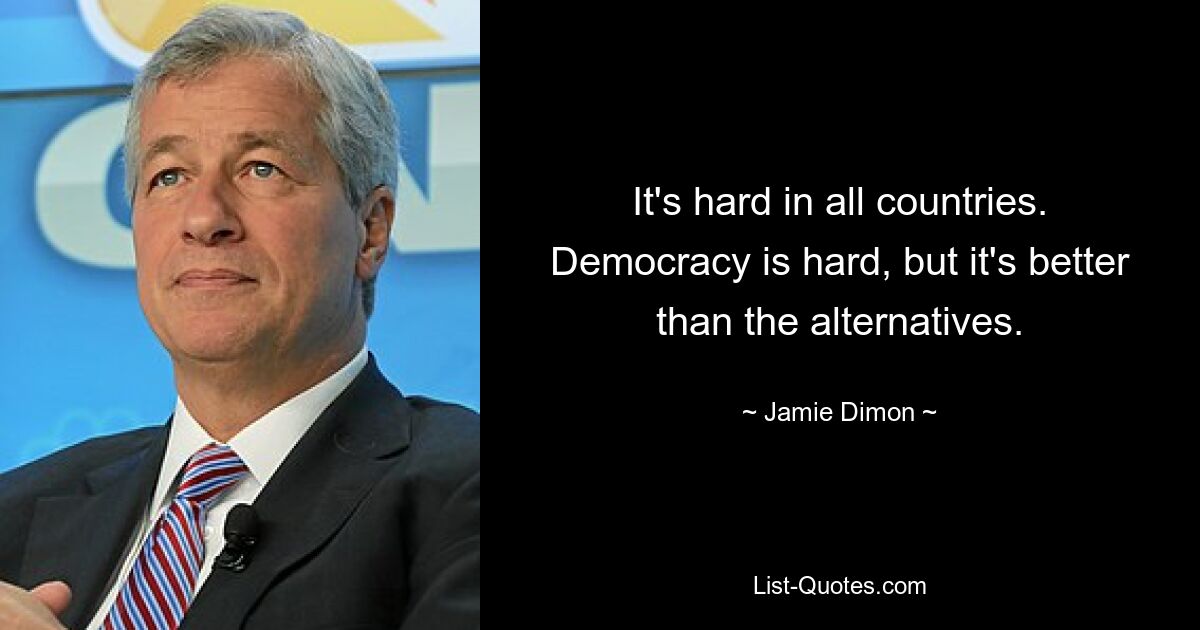 It's hard in all countries. Democracy is hard, but it's better than the alternatives. — © Jamie Dimon