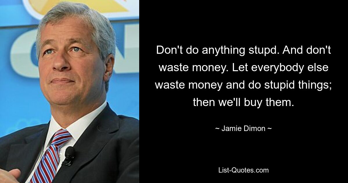 Don't do anything stupd. And don't waste money. Let everybody else waste money and do stupid things; then we'll buy them. — © Jamie Dimon