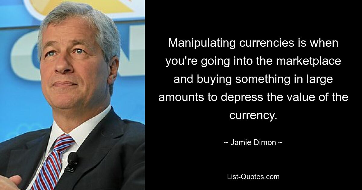 Manipulating currencies is when you're going into the marketplace and buying something in large amounts to depress the value of the currency. — © Jamie Dimon