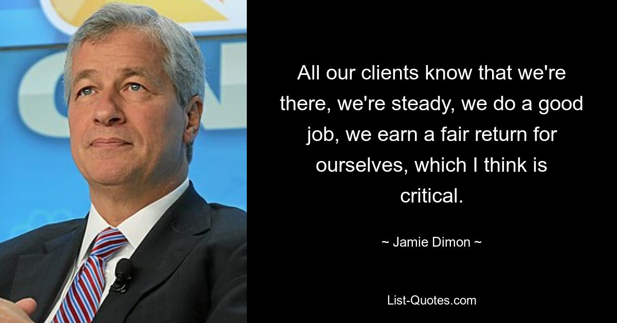 All our clients know that we're there, we're steady, we do a good job, we earn a fair return for ourselves, which I think is critical. — © Jamie Dimon