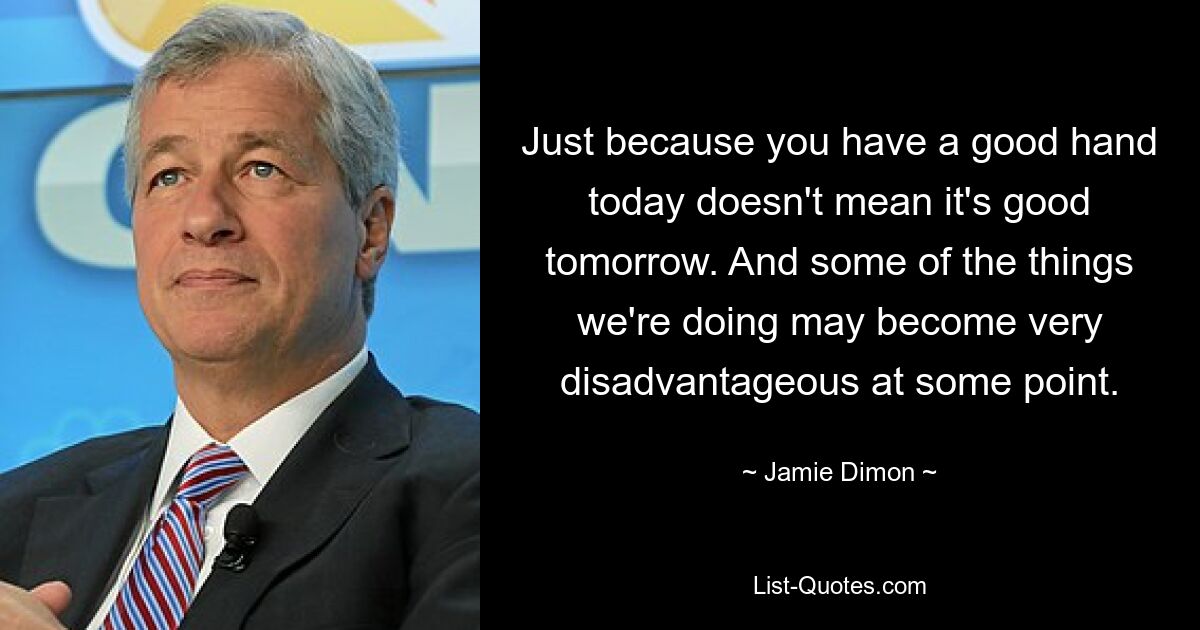 Just because you have a good hand today doesn't mean it's good tomorrow. And some of the things we're doing may become very disadvantageous at some point. — © Jamie Dimon