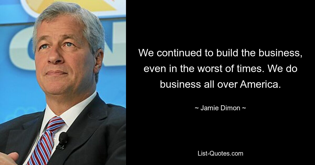 We continued to build the business, even in the worst of times. We do business all over America. — © Jamie Dimon