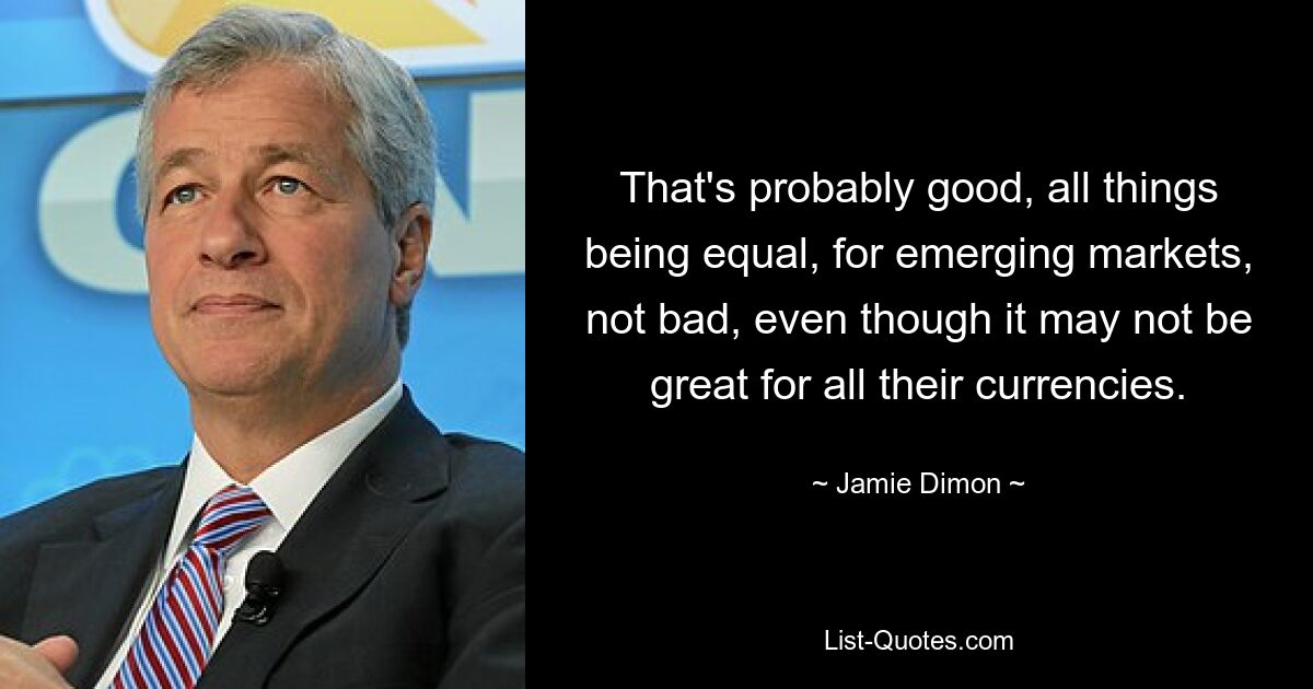 That's probably good, all things being equal, for emerging markets, not bad, even though it may not be great for all their currencies. — © Jamie Dimon