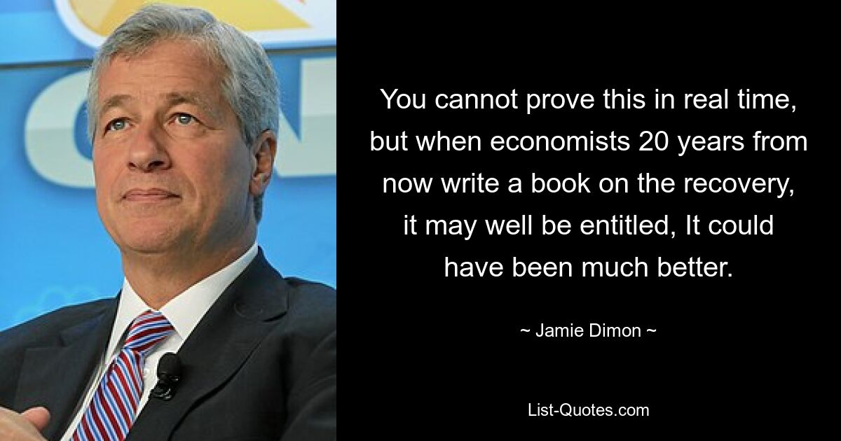 You cannot prove this in real time, but when economists 20 years from now write a book on the recovery, it may well be entitled, It could have been much better. — © Jamie Dimon