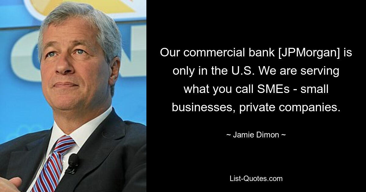 Our commercial bank [JPMorgan] is only in the U.S. We are serving what you call SMEs - small businesses, private companies. — © Jamie Dimon