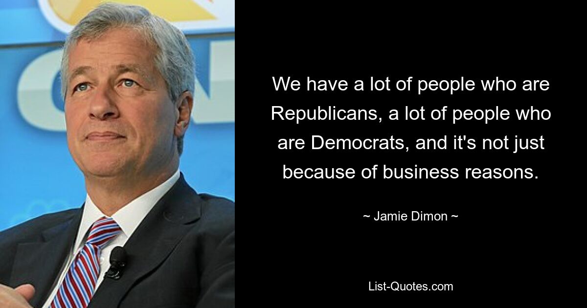 We have a lot of people who are Republicans, a lot of people who are Democrats, and it's not just because of business reasons. — © Jamie Dimon