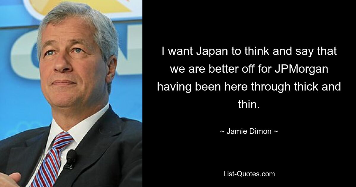 I want Japan to think and say that we are better off for JPMorgan having been here through thick and thin. — © Jamie Dimon