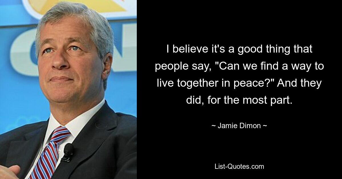 I believe it's a good thing that people say, "Can we find a way to live together in peace?" And they did, for the most part. — © Jamie Dimon