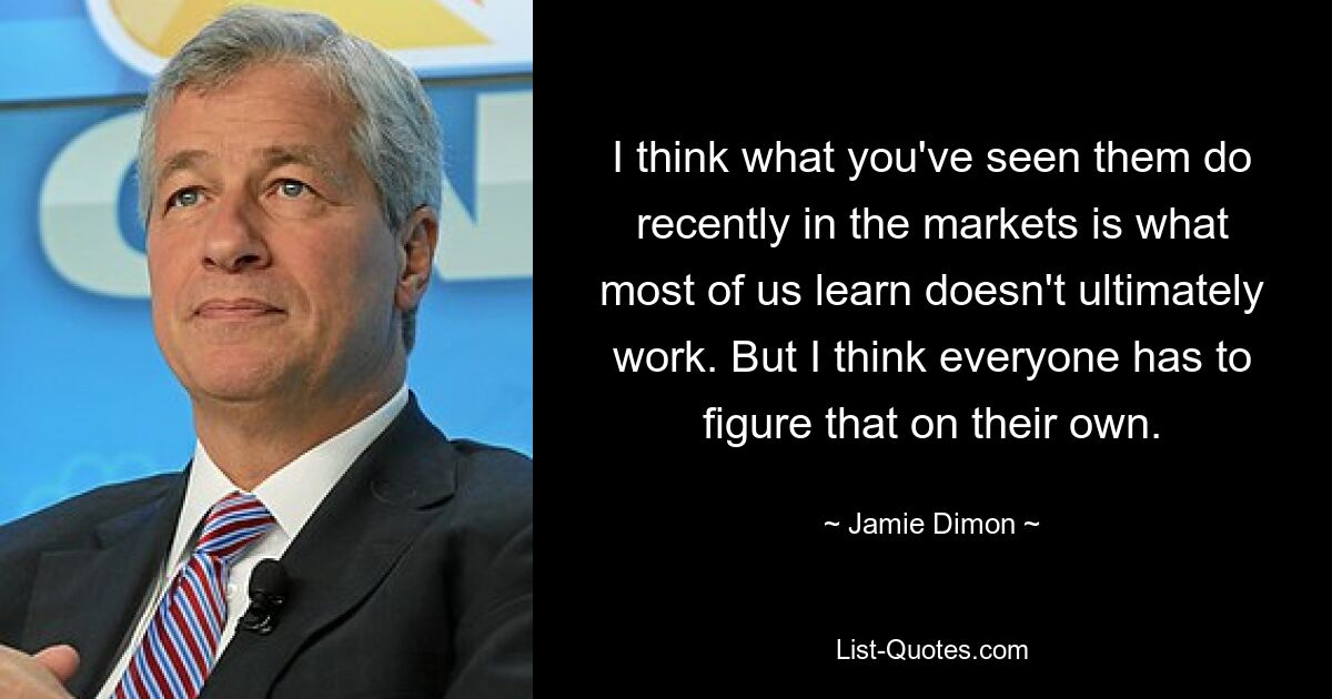 I think what you've seen them do recently in the markets is what most of us learn doesn't ultimately work. But I think everyone has to figure that on their own. — © Jamie Dimon