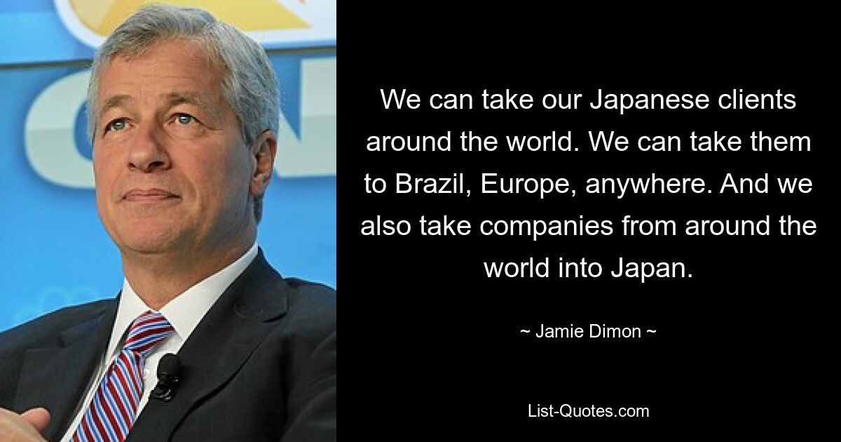 We can take our Japanese clients around the world. We can take them to Brazil, Europe, anywhere. And we also take companies from around the world into Japan. — © Jamie Dimon