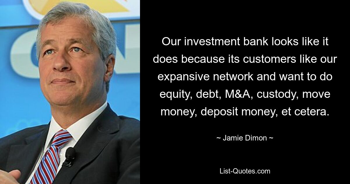 Our investment bank looks like it does because its customers like our expansive network and want to do equity, debt, M&A, custody, move money, deposit money, et cetera. — © Jamie Dimon