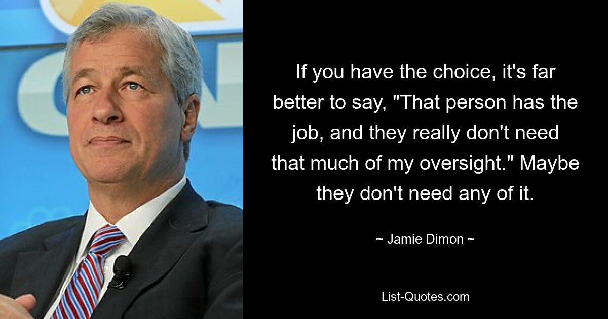 If you have the choice, it's far better to say, "That person has the job, and they really don't need that much of my oversight." Maybe they don't need any of it. — © Jamie Dimon