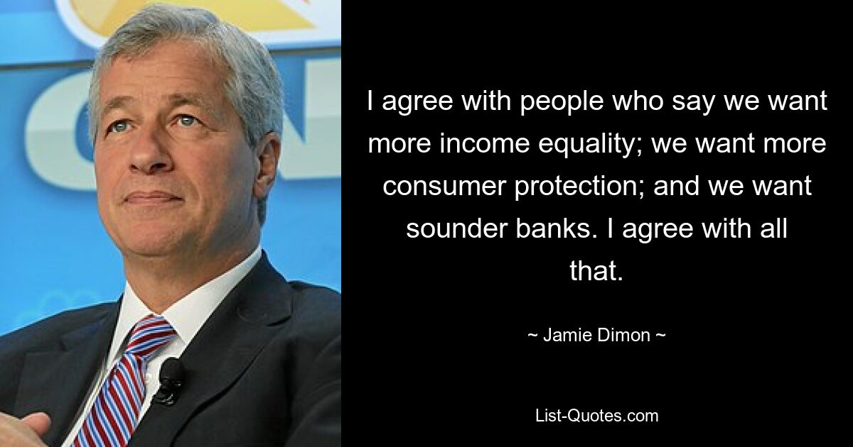 I agree with people who say we want more income equality; we want more consumer protection; and we want sounder banks. I agree with all that. — © Jamie Dimon