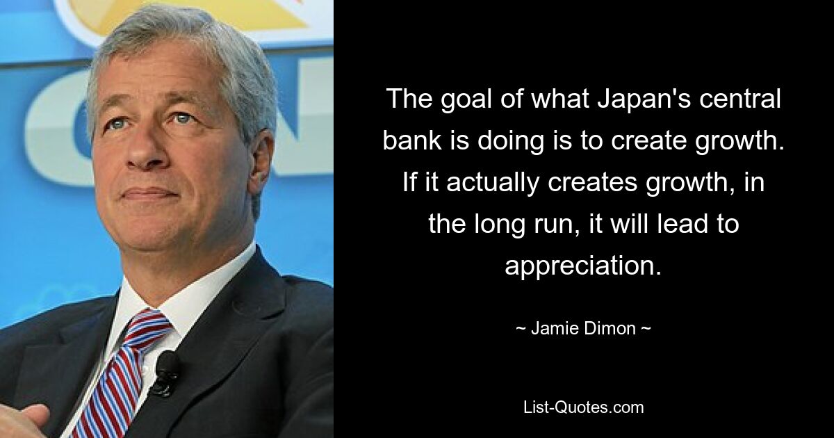 The goal of what Japan's central bank is doing is to create growth. If it actually creates growth, in the long run, it will lead to appreciation. — © Jamie Dimon