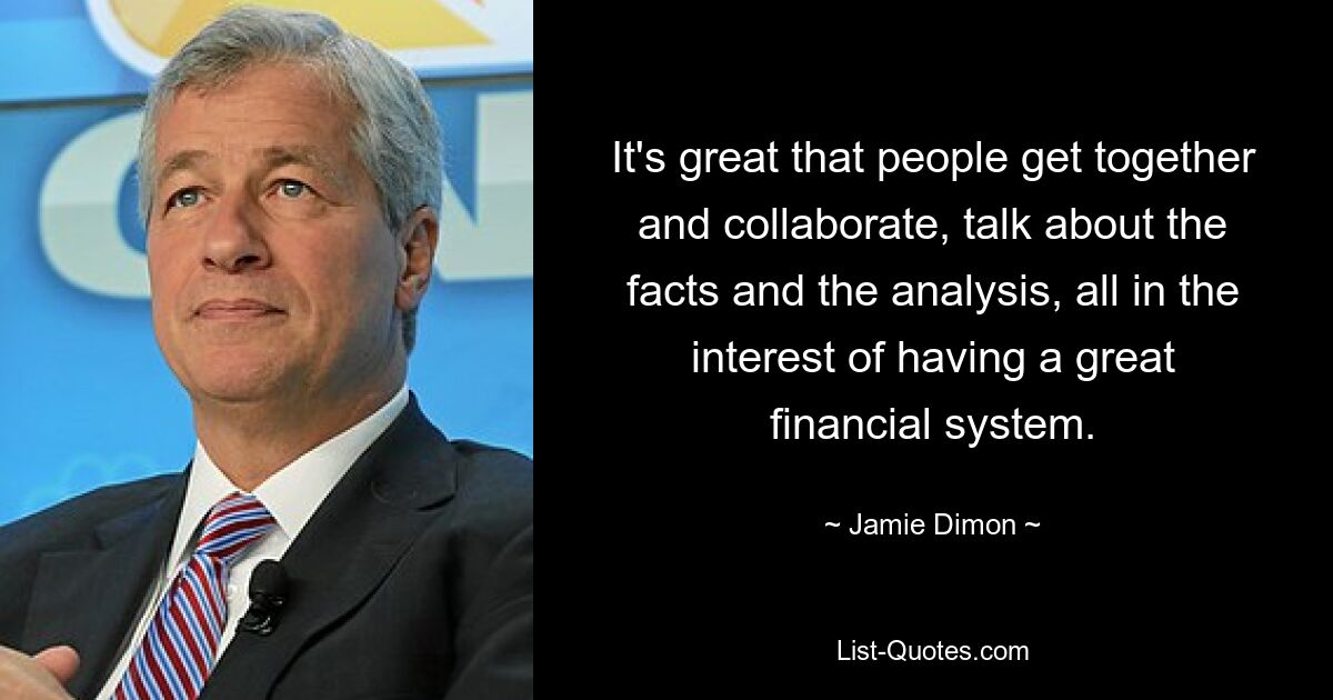 It's great that people get together and collaborate, talk about the facts and the analysis, all in the interest of having a great financial system. — © Jamie Dimon