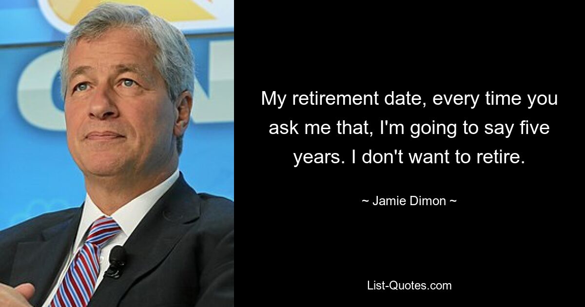 My retirement date, every time you ask me that, I'm going to say five years. I don't want to retire. — © Jamie Dimon