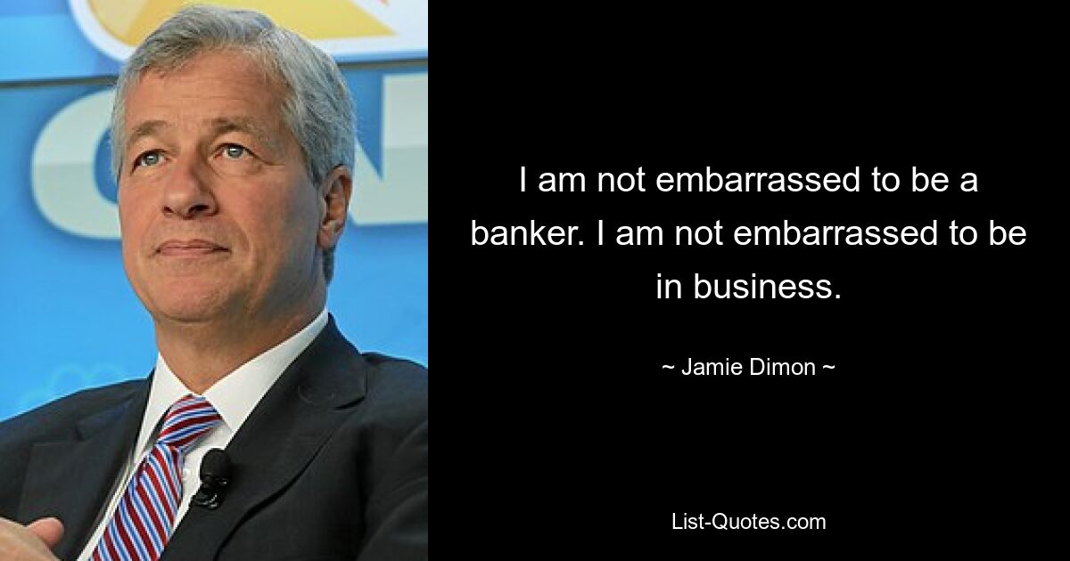 I am not embarrassed to be a banker. I am not embarrassed to be in business. — © Jamie Dimon