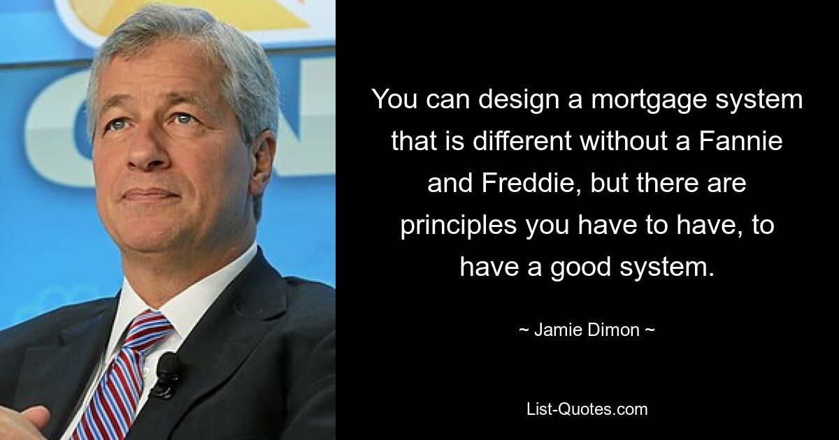 You can design a mortgage system that is different without a Fannie and Freddie, but there are principles you have to have, to have a good system. — © Jamie Dimon