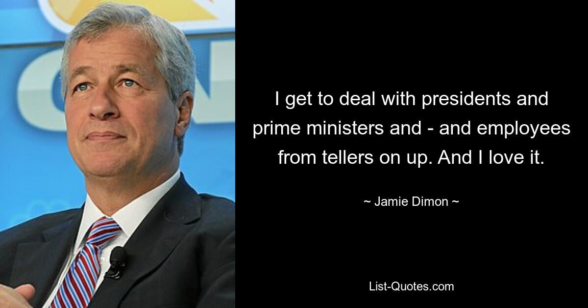 I get to deal with presidents and prime ministers and - and employees from tellers on up. And I love it. — © Jamie Dimon