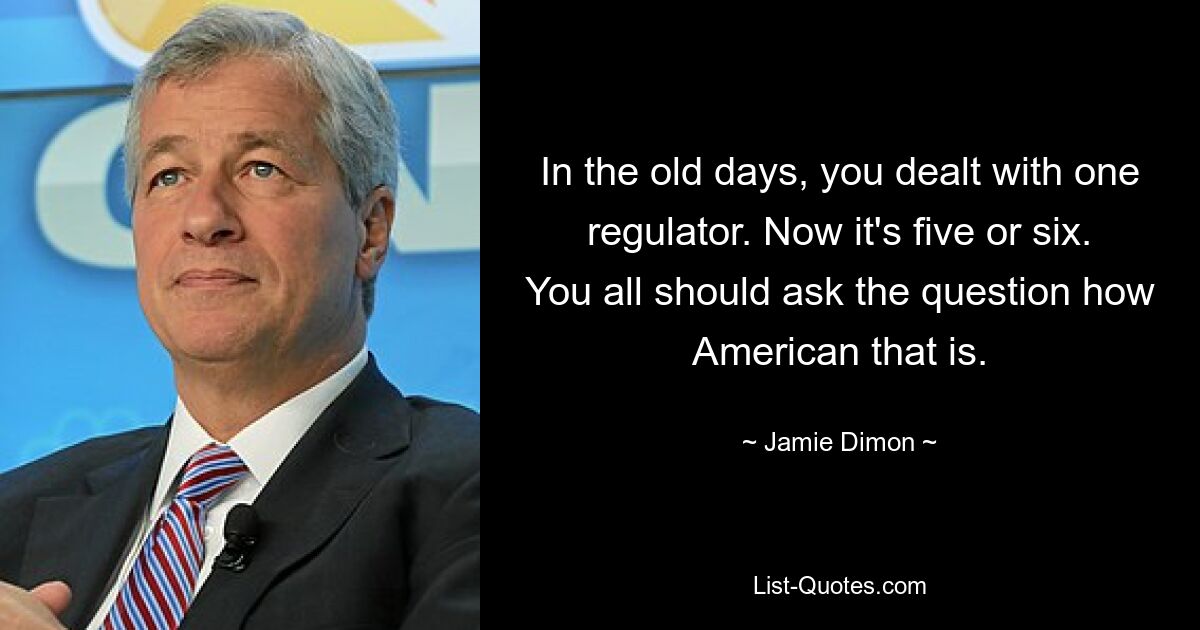 In the old days, you dealt with one regulator. Now it's five or six. You all should ask the question how American that is. — © Jamie Dimon