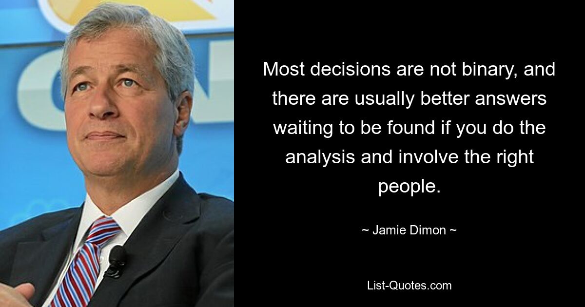 Most decisions are not binary, and there are usually better answers waiting to be found if you do the analysis and involve the right people. — © Jamie Dimon