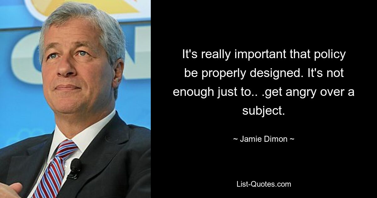 It's really important that policy be properly designed. It's not enough just to.. .get angry over a subject. — © Jamie Dimon